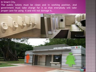 In Smart City,
The public toilets must be clean and in working position. And
government must take charge for it so that everybody will take
proper care for using it and will not damage it.
 