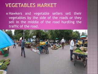  Hawkers and vegetable sellers sell their
vegetables by the side of the roads or they
sell in the middle of the road hurdling the
traffic of the road.
 