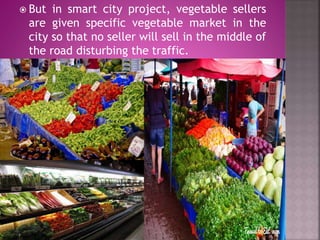  But in smart city project, vegetable sellers
are given specific vegetable market in the
city so that no seller will sell in the middle of
the road disturbing the traffic.
 