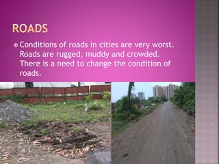  Conditions of roads in cities are very worst.
Roads are rugged, muddy and crowded.
There is a need to change the condition of
roads.
 