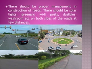  There should be proper management in
construction of roads. There should be solar
lights, greenary, wi-fi posts, dustbins,
washroom etc on both sides of the roads at
few distances.
 