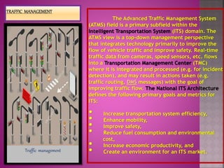 The Advanced Traffic Management System
(ATMS) field is a primary subfield within the
Intelligent Transportation System (ITS) domain. The
ATMS view is a top-down management perspective
that integrates technology primarily to improve the
flow of vehicle traffic and improve safety. Real-time
traffic data from cameras, speed sensors, etc. flows
into a Transportation Management Center (TMC)
where it is integrated and processed (e.g. for incident
detection), and may result in actions taken (e.g.
traffic routing, DMS messages) with the goal of
improving traffic flow. The National ITS Architecture
defines the following primary goals and metrics for
ITS:
• Increase transportation system efficiency,
• Enhance mobility,
• Improve safety,
• Reduce fuel consumption and environmental
cost,
• Increase economic productivity, and
• Create an environment for an ITS market.Traffic management
 