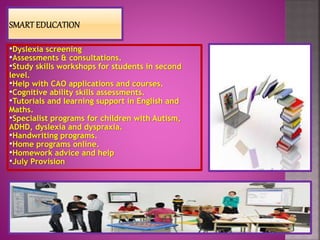 •Dyslexia screening
•Assessments & consultations.
•Study skills workshops for students in second
level.
•Help with CAO applications and courses.
•Cognitive ability skills assessments.
•Tutorials and learning support in English and
Maths.
•Specialist programs for children with Autism,
ADHD, dyslexia and dyspraxia.
•Handwriting programs.
•Home programs online.
•Homework advice and help
•July Provision
 