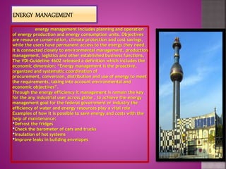 energy management includes planning and operation
of energy production and energy consumption units. Objectives
are resource conservation, climate protection and cost savings,
while the users have permanent access to the energy they need.
It is connected closely to environmental management, production
management, logistics and other established business functions.
The VDI-Guideline 4602 released a definition which includes the
economic dimension: “Energy management is the proactive,
organized and systematic coordination of
procurement, conversion, distribution and use of energy to meet
the requirements, taking into account environmental and
economic objectives”.
Through the energy efficiency it management is remain the key
for the any industrial user across globe , to achieve the energy
management goal for the federal government or industry the
efficiency of water and energy resources play a vital role
Examples of how it is possible to save energy and costs with the
help of maintenance:
•Defrost the fridges
•Check the barometer of cars and trucks
•Insulation of hot systems
•Improve leaks in building envelopes
 