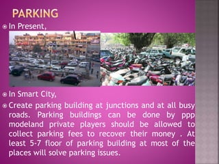  In Present,
 In Smart City,
 Create parking building at junctions and at all busy
roads. Parking buildings can be done by ppp
modeland private players should be allowed to
collect parking fees to recover their money . At
least 5-7 floor of parking building at most of the
places will solve parking issues.
 