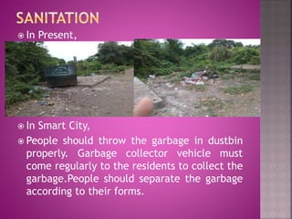  In Present,
 In Smart City,
 People should throw the garbage in dustbin
properly. Garbage collector vehicle must
come regularly to the residents to collect the
garbage.People should separate the garbage
according to their forms.
 