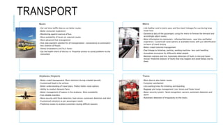 TRANSPORT
Buses
•Get real time traffic data to use better routes.
•Better consumer experience
•Monitoring against overuse of bus.
•More availability of buses on required routes
•More advanced fare management
•One stop payment solution for all transportation- convenience to commuters-
less chances of frauds
•Detect breakdowns and fix it faster
•Get the health check of the bus in. Proactive actions to avoid problems to the
consumers
Metro
•Link Aadhar card to metro pass and thus bank linkages for use during long
ticket lines
•Dynamical data of the passengers using the metro to foresee the demand and
accordingly adjust routes.
•More information to commuters- informed decisions- save time and better
experience. Customised route options at available kiosks with just identification
on basis of travel history
•Better crowd (volume) management
•One linkage to ticketing, parking, vending machine- less cash handling
•Immediate assistance for differently abled people
•Maintain stations and line. Automatic detection of faults in line and faster
rescue. Predictive analysis of faults that may happen and avoid delays due to
them
Airplanes/Airports
•Better crowd management. More solutions during crowded periods
•Customised food in the airlines
•Better understanding of travel plans. Predict better route options
•Ability to conduct dynamic fares
•Better management of spaces in the airplanes. More availability
•Fast reliable transfers
•More security with facial detection, heat sensor, automatic detection and alert
•Customised solutions as per passengers needs
•Predictive routes to airplane customers during difficult seasons
Trains
•More data to plan better routes
•Customer satisfaction
•Less waiting times for ticketing and boarding
•Baggage and cargo management. Less losses and faster travel
•Better security system- facial recognition, sensors, automatic detection and
alarm
•Automatic detection of irregularity on the tracks
 
