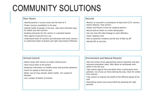 COMMUNITY SOLUTIONS
Poor/Slums
•Identify poverty in various areas and the level of it
•Proper resource availability to the poor
•Identify health of people in the area- take more informed steps
for health care and nutrition
•Enabling education for this section in a planned manner
•Alert against fraud and miss use
•Understand levels of nutrition and education with touch sensors
to understand levels of poverty and right requirement fulfilment
Security
•Monitor an area with a combination of data from CCTV, sensors,
motion detector, heat sensors
•Predict and Prevent Crimes by studying patterns
•Record and act faster on crimes taking place
•Get real-time HD video footage to catch offenders
•Faster response time
•Alert to potential incidence and be vary of fake tip off
•Identify POI at real time
Animal Control
•Detect strays with sensors on public infrastructure
•Send rescue team at the earliest
•Broadcast information on healthy strays and promote adoptions
•Easier for people to find lost pets
•Better care of stray animals, better health- less spread of
diseases
•Less number of deaths of animals
Environment and Natural Disaster
•Alert the citizen of any approaching natural calamities and take
necessary evacuation steps. Alert about an earthquake even
before it hits the area
•Take actions against the area where there is particularly more
pollution. Cut of any car from entering the area, check for smoke
from industry
•Take actions to improve the health of the effected people of the
area
•Detoxifying certain area resourcefully by attacking the right
particles
 