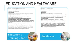 EDUCATION AND HEALTHCARE
•Remote availability of the best of education
•Online monitoring of class room
•Individual focus via tablets
•Cost Effective
•Get real-time and location based data on the jobs and trainings
available in the current location
•Only get data on relevant information- save time, be more
informed, get better opportunities
•Understanding of the child mind with help of data analysis
retrieved from smart tablets used by students and her
performances, lifestyle, family, creativity, sports, liking etc to focus
on the studies more suited to her- Make studies relevant from an
early age
•Each student thinking and working is different- Smart
examinations where students answer on tablets that allow for
dynamic quizzing where only questions relevant to the students
thinking will be asked- If students are taught and asked relevant
matter, they will excel without losing self confidence
Education /
Training / Jobs
•Healthcare at remote locations
•Availability of the best doctors to all
•Cost effective
•Accessibility
•Remote diagnosis of health and desired improvement
•Predictive alert to the doctor in case of any health imbalance of his
patient- immediate medical help before the cause of any mishap
•Alert to ambulances in case of any irregularity of patient-
immediate rescue
•Better insurance management- no delay due to payments
•Better storage and availability and faster transfers for vital organs
for transplant
•Retrieval of patient history at one point- treatment suggestion
based on current and previous ailments as well as predictive
treatment for any likely future ailments due to existing issues
•Better assistance in the operation room
Healthcare
 