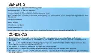 BENEFITS
•Costs reduced- for government and city people
•Better experience to the city dwellers
•Improved safety, traffic, pollution, health, response times
•More collaboration between government, municipality, law enforcement, public and private organisations and
the citizens
•Better environment
•Happy people
•Better living standards
•Better infrastructure
•Better industries, more yield, more sales- situation of supply meeting demand- win win for all
• Since the data of the people recorded and used for various purposes, security of data is of utmost
importance. All people should be made aware of the data that is being recorded and the consequences of
the same
• Miss use of the data has to be worked against. User private data can not be used by the government also.
Security and compliances strictly maintained
• All systems to be used in a way that privacy is not compromised
• Open networks- important to integrate all devices but a security risk with the data involved
• For a smart city to operate smartly, attitudinal change required at all levels starting from the government to
the smart citizens.
CONCERNS
 
