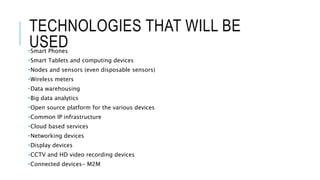 TECHNOLOGIES THAT WILL BE
USED•Smart Phones
•Smart Tablets and computing devices
•Nodes and sensors (even disposable sensors)
•Wireless meters
•Data warehousing
•Big data analytics
•Open source platform for the various devices
•Common IP infrastructure
•Cloud based services
•Networking devices
•Display devices
•CCTV and HD video recording devices
•Connected devices- M2M
 