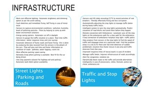 INFRASTRUCTURE
•More cost effective lighting- Automatic brightness and dimming
option as per the scene setting
•Fault detection and immediate fixing. Self fixing in case of minor
issue
•Sensors to capture environmental conditions- pollution, humidity,
levels of polluting particles- There by helping to come up with
better environment solutions
•Energy saving options- Automatic cut off in daylight
•Sensors to gauge the traffic situation at a place- Real time traffic
information- better response times and cost savings
•Automatic detection of faulty roads and faster fixing- this is done
by analysing the data received from the sensors in the wheels of
the cars- They will give real time and faster information on
condition of roads- potholes, water logging, cracks etc
•More effective parking-space saving
•Remotely know where parking is available- Best fit for the car
being driven
•One stop payment solution for highway toll and parking-
Automatic bank debit option availability
Street Lights
/Parking and
Roads
•Sensors and HD video recording CCTV to record activities of rule
breakers- Thereby effectively fining and less corruption
•Automatically adjusting the stop lights to manage traffic better
during heavy traffic hours.
•Intelligent system to sync the stop lights automatically. Predict
situations of road blocks and avoid them before they happen
•Remote connection with Ambulances- automatic sync all the stop
lights on the ambulances path for a clear path for the ambulance-
4 way connection of ambulance-hospital-stop light- traffic police
•Data analysis from sensors in the stop lights to find the speed of
traffic and stoppage times on a particular road- Find the problem
areas in a city to fix them and real time detection of sudden
problematic situation thus faster rescue in any area and traffic
diversion from that area.
•Improved response times of rescue teams in case of incident
•Manage traffic better. Improve infrastructure of roads accordingly
•Alert for congestion, violation etc
•Dynamically block roads to the traffic and provide alternatives
intelligently in case of processions, rallies, festivals, police car
chase, ambulance etc
Traffic and Stop
Lights
 