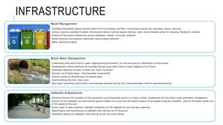 INFRASTRUCTURE
Waste Management
•Intelligent disposable system that will detect the kind of waste and filter it according to liquid, dry, recyclable, plastic, toxic etc
•Sensors/cameras attached to public infrastructure help to monitor people littering- alarm and immediate action for cleaning. Penalty for violators.
•Analysis of the waste collected for various databases- Health, municipal, pollution
•Waste collection and disposal. Optimised route of waste collection
•Better recycling of waste
Waste Water Management
•Understand areas where there is water logging during monsoons. Get real time data on information on every point
•Automatically control manholes for drainage and get areas where there is water logging to fix it faster
•Automatic detection of faults in water line. Faster correction
•Smarter use of waste water- diverting water resourcefully
•Smarter system of detoxification of useable water
•Avoid toxifying the river. Save rivers
•Rain water harvesting system that is automatically activated during rains. Harvested water used for generating energy
Sidewalks & Boulevards
•Remotely monitor the condition of the pavements using disposable sensors on shoes, trollies, skateboards etc thus faster repair and better management
•Sensors on the sidewalks can help find the general Health of an area from the health analysis of the people using the sidewalks- plan for the better health care
of the people of the area
•Faster repair of open manholes. Maintain cleanliness on the sidewalk by real time data capturing
•Beautification and maintenance of sidewalks with optimal use of resources
•Automatic lighting on sidewalks. And intensity as per the scene setting
 