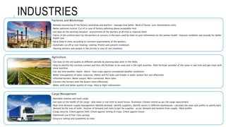 INDUSTRIES
Factories and Workshops
•Remote monitoring of the factory/workshop and workers- manage time better. Ward of losses. Less maintenance costs
•Better pollution control. Cut of in case of factory polluting above acceptable limit
•Get data on the working situation- environment of the workers at all time to improve them
•Fibres of the uniform worn by the workers or sensors in the tools used by them to give information on the worker health- Improve condition and provide for better
health care
•Serve food in mess according to nutrition requirements of the workers.
•Automatic cut off at over heating/ cooling. Predict and prevent incidences
•Alerting workers and people in the vicinity in case of risk situations
Agriculture
•Get data on the soil quality at different periods by planting data pods in the fields.
•Help to identify the nutrition content and thus the fertilizer to be used and in the right quantity- Alert fertilizer provider of the same in real time and get crops with
more nutrition
•Get real time weather report- Alarm- Save crops against unexpected weather conditions
•Better management of water resources. Detect and fix leaks and breaks in water system fast and effectively
•Informed farmers. Better output. More connected. More sales
•Connect the farmers with the buyers more effectively
•Better yield and better quality of crops. Help to fight malnutrition.
Cargo Management
•Remotely monitor and track cargo
•Get data on the health of the cargo- take steps in real time to avoid losses. Automatic climate control as per the cargo requirement
•Real-time demand-supply management-Identify demand, identify suppliers, identify stocks in different warehouses- calculate the costs and profits to satisfy each
demand by the size of order, location of demand and costs to get the supplies- as per demand and location from supply- More profits
•Cargo security. Check against theft. Check against rotting of crops. Check against losses
•Optimised use of fuel. Cost savings
•Ensure e-selling and availability on time
 