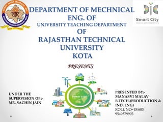 PRESENTS
PRESENTED BY:-
MANASVI MALAV
B.TECH-(PRODUCTION &
IND. ENG)
ROLL NO=15/683
9549579993
UNDER THE
SUPERVISION OF :-
MR. SACHIN JAIN
DEPARTMENT OF MECHNICAL
ENG. OF
UNIVERSITY TEACHING DEPARTMENT
OF
RAJASTHAN TECHNICAL
UNIVERSITY
KOTA
 