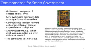 Commonsense	for	Smart	Government	
• Ordinances:	Laws	passed	&	
enacted	at	local	levels
• Mine	Web-based	ordinance	data	
to	analyze	issues	addressed	etc.
• Commonsense	to	select	relevant	
ordinances,	interpret	content,	
map	ordinance	to	dept.	etc.	
• Answer	questions,	e.g.,	Which	
dept.	was	most	active	in	a	given	
ordinance	session?
• This	contributes	to	Smart	Govt.
A	Local	Law	in	relation	to	the	date	of	submission	by	the	Mayor	of	the	
proposed	executive	budget	and	budget	message,	the	date	of	submission	by	
the	Borough	Presidents	of	recommendations	in	response	to	the	Mayor
executive	budget,	the	date	of	publication	of	a	report	by	the	director	of	the	
independent	budget	office	analyzing he	executive	budget,	the	date	by	
which	the	Council	hearings	pertaining	to	the	executive	budget	shall	
conclude,	the	date	by	which	if	the	expense	budget	has	not	been	adopted,	
the	expense	budget	and	tax	rate	adopted	as	modified	for	the	current	fiscal	
year	shall	be	deemed	to	have......
[Source:	NYC	Council	Websites	2017;	Du	et	al.,	2017]	
6
 