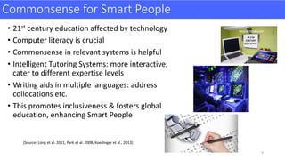 Commonsense	for	Smart	People
• 21st century	education	affected	by	technology
• Computer	literacy	is	crucial
• Commonsense	in	relevant	systems	is	helpful
• Intelligent	Tutoring	Systems:	more	interactive;	
cater	to	different	expertise	levels	
• Writing	aids	in	multiple	languages:	address	
collocations	etc.	
• This	promotes	inclusiveness	&	fosters	global	
education,	enhancing	Smart	People
[Source:	Long	et	al.	2011,	Park	et	al.	2008,	Koedinger	et	al.,	2013]	
9
 