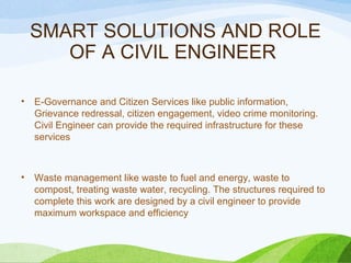 SMART SOLUTIONS AND ROLE
OF A CIVIL ENGINEER
• E-Governance and Citizen Services like public information,
Grievance redressal, citizen engagement, video crime monitoring.
Civil Engineer can provide the required infrastructure for these
services
• Waste management like waste to fuel and energy, waste to
compost, treating waste water, recycling. The structures required to
complete this work are designed by a civil engineer to provide
maximum workspace and efficiency
 