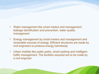 • Water management like smart meters and management,
leakage identification and prevention, water quality
management
• Energy management by smart meters and management and
renewable sources of energy. Efficient structures are made by
civil engineers to produce energy harmlessly
• Urban mobility like public parks, smart parking and intelligent
traffic management. The facilities required are to be made by
a civil engineer
 