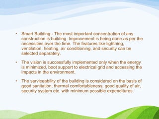 • Smart Building - The most important concentration of any
construction is building. Improvement is being done as per the
necessities over the time. The features like lightning,
ventilation, heating, air conditioning, and security can be
selected separately.
• The vision is successfully implemented only when the energy
is minimized, boot support to electrical grid and accessing the
impacts in the environment.
• The serviceability of the building is considered on the basis of
good sanitation, thermal comfortableness, good quality of air,
security system etc. with minimum possible expenditures.
 