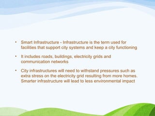 • Smart Infrastructure - Infrastructure is the term used for
facilities that support city systems and keep a city functioning
• It includes roads, buildings, electricity grids and
communication networks
• City infrastructures will need to withstand pressures such as
extra stress on the electricity grid resulting from more homes.
Smarter infrastructure will lead to less environmental impact
 