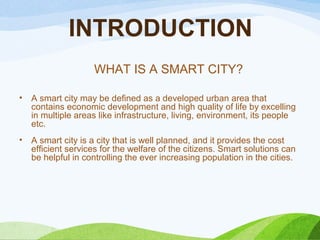 INTRODUCTION
• A smart city may be defined as a developed urban area that
contains economic development and high quality of life by excelling
in multiple areas like infrastructure, living, environment, its people
etc.
• A smart city is a city that is well planned, and it provides the cost
efficient services for the welfare of the citizens. Smart solutions can
be helpful in controlling the ever increasing population in the cities.
WHAT IS A SMART CITY?
 