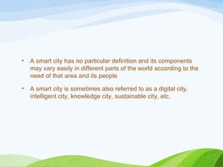 • A smart city has no particular definition and its components
may vary easily in different parts of the world according to the
need of that area and its people
• A smart city is sometimes also referred to as a digital city,
intelligent city, knowledge city, sustainable city, etc.
 