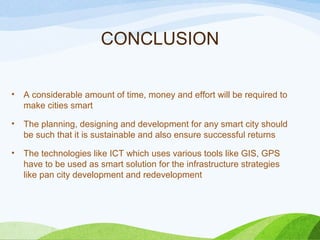 CONCLUSION
• A considerable amount of time, money and effort will be required to
make cities smart
• The planning, designing and development for any smart city should
be such that it is sustainable and also ensure successful returns
• The technologies like ICT which uses various tools like GIS, GPS
have to be used as smart solution for the infrastructure strategies
like pan city development and redevelopment
 