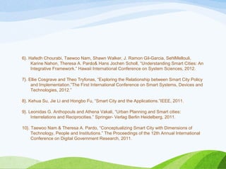 6}. Hafedh Chourabi, Taewoo Nam, Shawn Walker, J. Ramon Gil-Garcia, SehlMellouli,
Karine Nahon, Theresa A. Pardo& Hans Jochen Scholl, “Understanding Smart Cities: An
Integrative Framework.” Hawaii International Conference on System Sciences, 2012.
7}. Ellie Cosgrave and Theo Tryfonas, “Exploring the Relationship between Smart City Policy
and Implementation.”The First International Conference on Smart Systems, Devices and
Technologies, 2012.”
8}. Kehua Su, Jie Li and Hongbo Fu, “Smart City and the Applications.”IEEE, 2011.
9}. Leonidas G. Anthopouls and Athena Vakali, “Urban Planning and Smart cities:
Interrelations and Reciprocities.” Springer- Verlag Berlin Heidelberg, 2011.
10}. Taewoo Nam & Theresa A. Pardo, “Conceptualizing Smart City with Dimensions of
Technology, People and Institutions.” The Proceedings of the 12th Annual International
Conference on Digital Government Research, 2011.
 