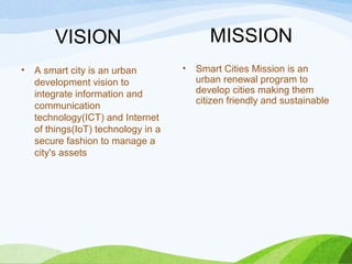 • A smart city is an urban
development vision to
integrate information and
communication
technology(ICT) and Internet
of things(IoT) technology in a
secure fashion to manage a
city's assets
• Smart Cities Mission is an
urban renewal program to
develop cities making them
citizen friendly and sustainable
VISION MISSION
 