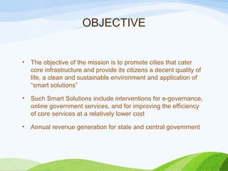 OBJECTIVE
• The objective of the mission is to promote cities that cater
core infrastructure and provide its citizens a decent quality of
life, a clean and sustainable environment and application of
“smart solutions”
• Such Smart Solutions include interventions for e-governance,
online government services, and for improving the efficiency
of core services at a relatively lower cost
• Annual revenue generation for state and central government
 