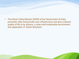 • The Smart Cities Mission (SCM) of the Government of India,
promotes cities that provide core infrastructure and give a decent
quality of life to its citizens, a clean and sustainable environment
and application of ‘Smart Solutions'
 
