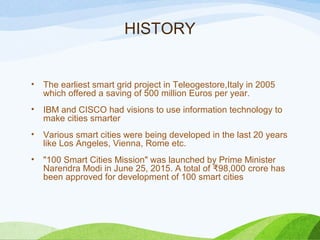 HISTORY
• The earliest smart grid project in Teleogestore,Italy in 2005
which offered a saving of 500 million Euros per year.
• IBM and CISCO had visions to use information technology to
make cities smarter
• Various smart cities were being developed in the last 20 years
like Los Angeles, Vienna, Rome etc.
• "100 Smart Cities Mission" was launched by Prime Minister
Narendra Modi in June 25, 2015. A total of 98,000 crore has₹
been approved for development of 100 smart cities
 