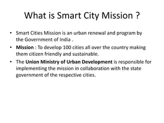 What is Smart City Mission ?
• Smart Cities Mission is an urban renewal and program by
the Government of India .
• Mission : To develop 100 cities all over the country making
them citizen friendly and sustainable.
• The Union Ministry of Urban Development is responsible for
implementing the mission in collaboration with the state
government of the respective cities.
 