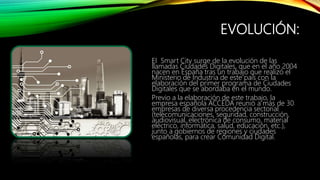 EVOLUCIÓN:
El Smart City surge de la evolución de las
llamadas Ciudades Digitales, que en el año 2004
nacen en España tras...