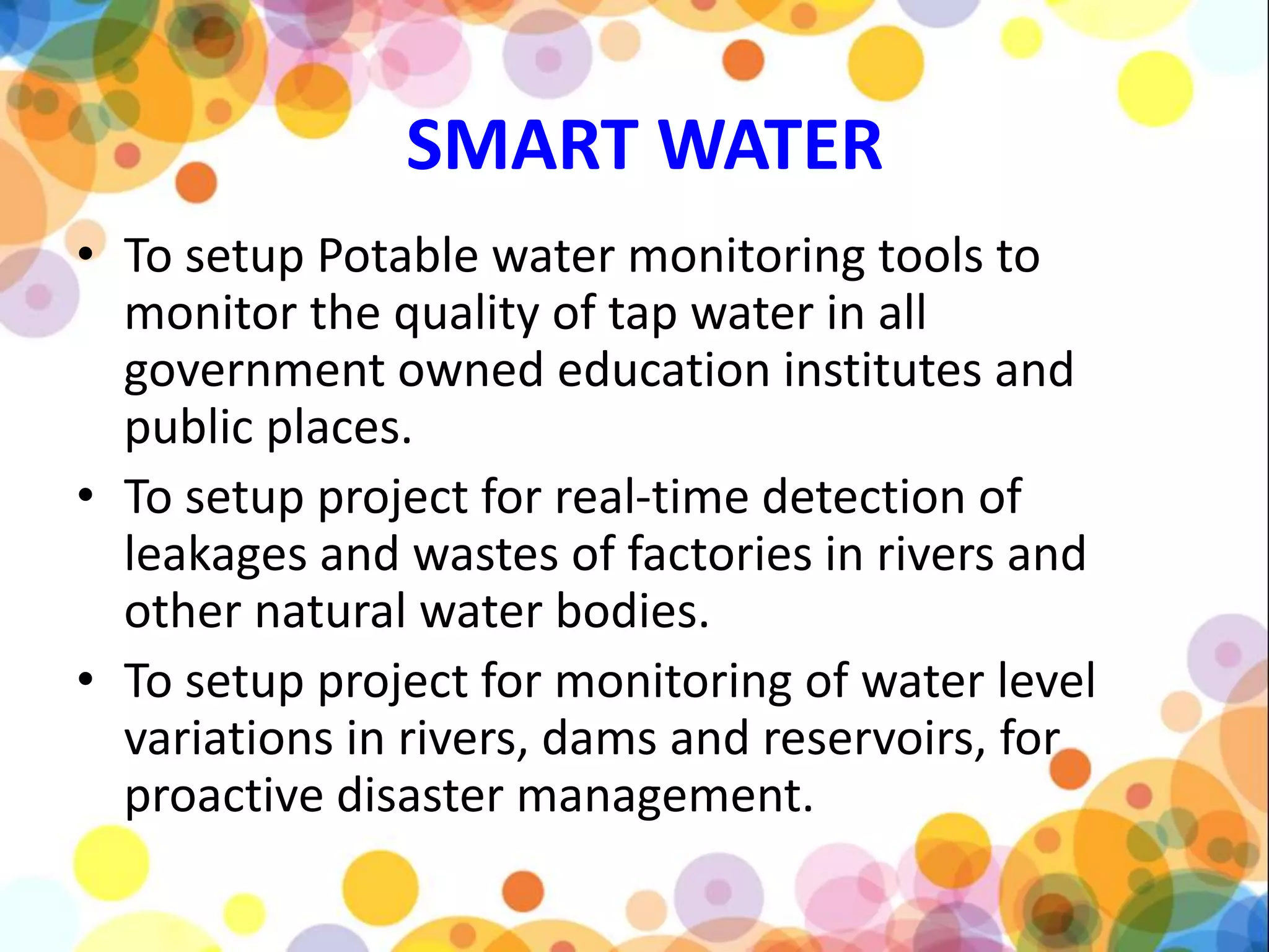 SMART WATER
• To setup Potable water monitoring tools to
monitor the quality of tap water in all
government owned education institutes and
public places.
• To setup project for real-time detection of
leakages and wastes of factories in rivers and
other natural water bodies.
• To setup project for monitoring of water level
variations in rivers, dams and reservoirs, for
proactive disaster management.
 