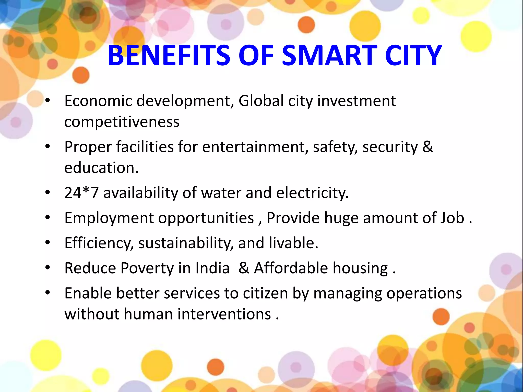 BENEFITS OF SMART CITY
• Economic development, Global city investment
competitiveness
• Proper facilities for entertainment, safety, security &
education.
• 24*7 availability of water and electricity.
• Employment opportunities , Provide huge amount of Job .
• Efficiency, sustainability, and livable.
• Reduce Poverty in India & Affordable housing .
• Enable better services to citizen by managing operations
without human interventions .
 