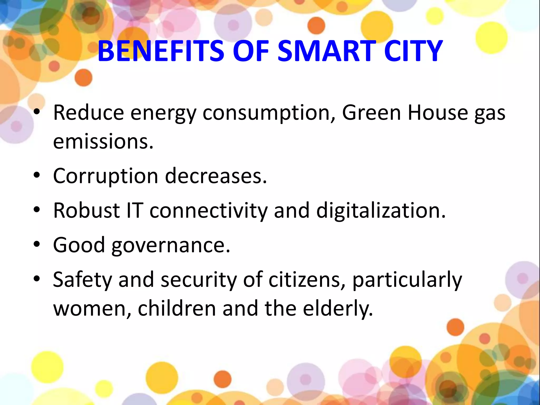 BENEFITS OF SMART CITY
• Reduce energy consumption, Green House gas
emissions.
• Corruption decreases.
• Robust IT connectivity and digitalization.
• Good governance.
• Safety and security of citizens, particularly
women, children and the elderly.
 