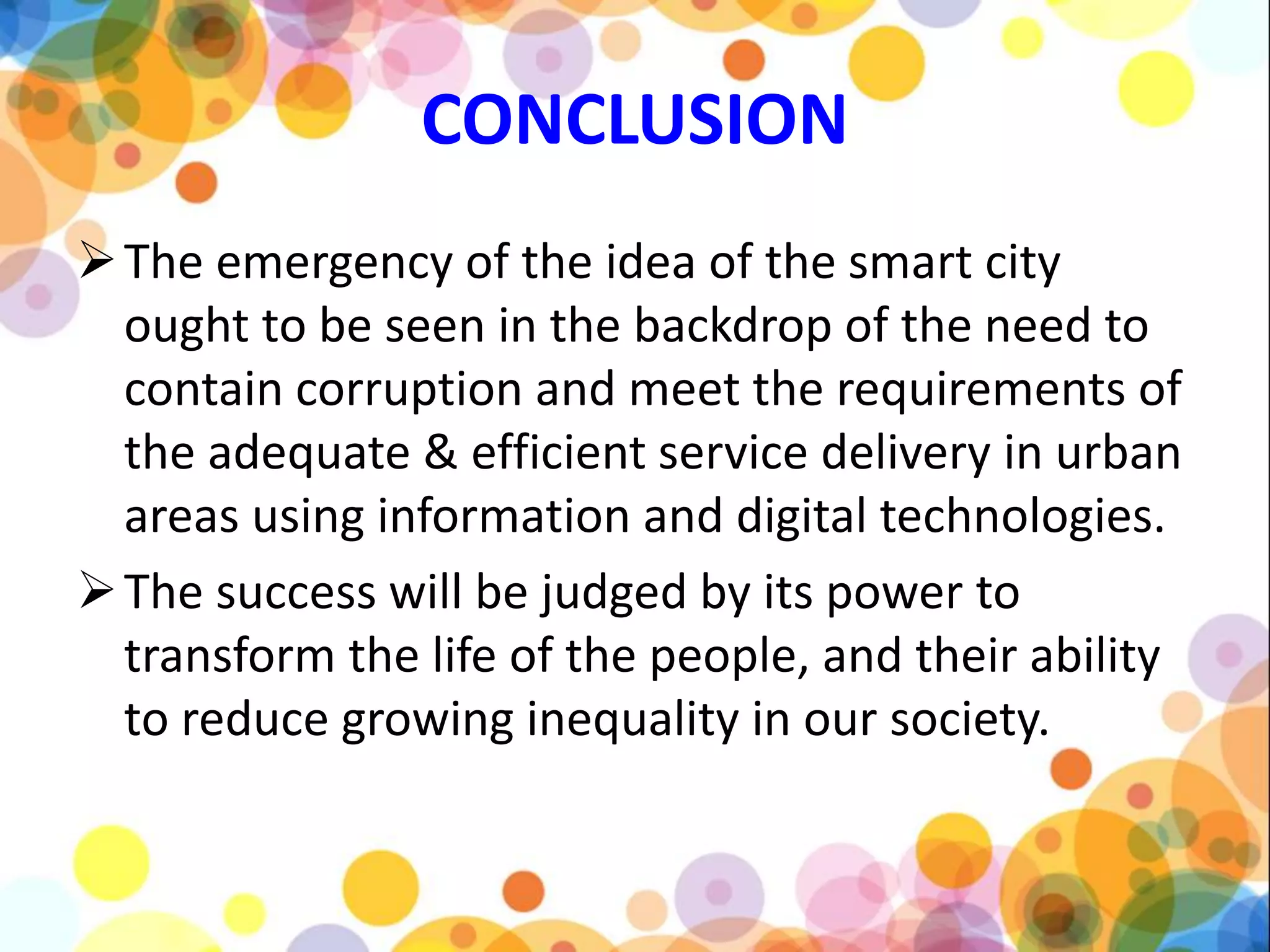 CONCLUSION
The emergency of the idea of the smart city
ought to be seen in the backdrop of the need to
contain corruption and meet the requirements of
the adequate & efficient service delivery in urban
areas using information and digital technologies.
The success will be judged by its power to
transform the life of the people, and their ability
to reduce growing inequality in our society.
 