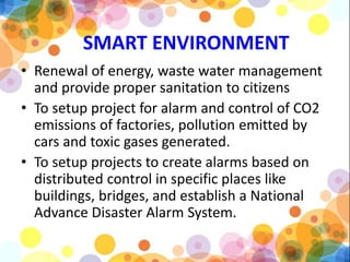 SMART ENVIRONMENT
• Renewal of energy, waste water management
and provide proper sanitation to citizens
• To setup project for alarm and control of CO2
emissions of factories, pollution emitted by
cars and toxic gases generated.
• To setup projects to create alarms based on
distributed control in specific places like
buildings, bridges, and establish a National
Advance Disaster Alarm System.
 