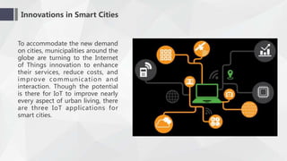 Innovations in Smart Cities
To accommodate the new demand
on cities, municipalities around the
globe are turning to the Internet
of Things innovation to enhance
their services, reduce costs, and
improve communication and
interaction. Though the potential
is there for IoT to improve nearly
every aspect of urban living, there
are three IoT applications for
smart cities.
 