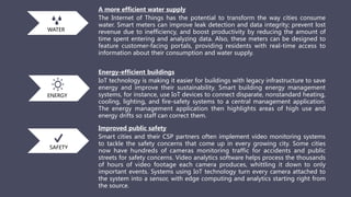 A more efficient water supply
The Internet of Things has the potential to transform the way cities consume
water. Smart meters can improve leak detection and data integrity; prevent lost
revenue due to inefficiency, and boost productivity by reducing the amount of
time spent entering and analyzing data. Also, these meters can be designed to
feature customer-facing portals, providing residents with real-time access to
information about their consumption and water supply.
Energy-efficient buildings
IoT technology is making it easier for buildings with legacy infrastructure to save
energy and improve their sustainability. Smart building energy management
systems, for instance, use IoT devices to connect disparate, nonstandard heating,
cooling, lighting, and fire-safety systems to a central management application.
The energy management application then highlights areas of high use and
energy drifts so staff can correct them.
Improved public safety
Smart cities and their CSP partners often implement video monitoring systems
to tackle the safety concerns that come up in every growing city. Some cities
now have hundreds of cameras monitoring traffic for accidents and public
streets for safety concerns. Video analytics software helps process the thousands
of hours of video footage each camera produces, whittling it down to only
important events. Systems using IoT technology turn every camera attached to
the system into a sensor, with edge computing and analytics starting right from
the source.
WATER
ENERGY
SAFETY
 