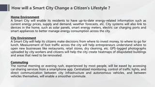 How will a Smart City Change a Citizen's Lifestyle ?
Home Environment
A Smart City will enable its residents to have up-to-date energy-related information such as
current energy prices, supply and demand, weather forecasts, etc. City systems will also link to
devices in the home, such as solar panels, smart energy meters, electric car charging ports and
smart appliances to better manage energy consumption across the city.
City Environment
A Smart City will help its citizens make decisions from where to invest money, to where to go for
lunch. Measurement of foot traffic across the city will help entrepreneurs understand where to
open new businesses like restaurants, retail stores, dry cleaning, etc. GPS-tagged photographs
uploaded by city workers and citizens will help the city create heatmaps of dilapidated buildings
and areas that need to be renovated.
Commuting
The normal morning or evening rush, experienced by most people, will be eased by accessing
car-sharing services from a smartphone app. Centralized monitoring, control of traffic lights, and
direct communication between city infrastructure and autonomous vehicles, and between
vehicles themselves, will enable a smoother commute.
 