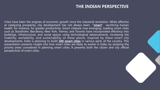 Cities have been the engines of economic growth since the industrial revolution. While effective
at catalyzing prosperity, city development has not always been “smart” sacriﬁcing human
health, for instance, for greater productivity. Smart citiesare now emerging. Leading smart cities
such as Stockholm, Barcelona, New York, Vienna, and Toronto have incorporated efﬁciency into
buildings, infrastructure, and social spaces using technological advancements, increasing the
livability, workability, and sustainability of these places. Inspired by these smart city
developments, India is planning to build 100 smart cities in various parts of the country. This
presentation presents insight into how smart cities are likely to evolve in India, by studying the
priority areas considered in planning smart cities. It presents both the citizen and city ofﬁcial
perspectives of smart cities.
THE INDIAN PERSPECTIVE
 