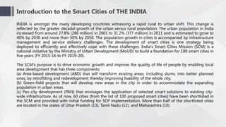 Introduction to the Smart Cities of THE INDIA
INDIA is amongst the many developing countries witnessing a rapid rural to urban shift. This change is
reflected by the greater decadal growth of the urban versus rural population. The urban population in India
increased from around 27.8% (286 million) in 2001 to 31.2% (377 million) in 2011 and is estimated to grow to
40% by 2030 and more than 50% by 2050. The population growth in cities is accompanied by infrastructure
management and service delivery challenges. The development of smart cities is one strategy being
deployed to efficiently and effectively cope with these challenges. India's Smart Cities Mission (SCM) is a
national initiative by the Ministry of Urban Development (MoUD) to build a foundation for 100 smart cities in
five years (FY 2015-16 to FY 2019-20).
The SCM's purpose is to drive economic growth and improve the quality of life of people by enabling local
area development that has three components:
(a) Area-based development (ABD) that will transform existing areas, including slums, into better planned
ones, by retrofitting and redevelopment thereby improving livability of the whole city;
(b) Green-field projects that will develop new areas in the city in order to accommodate the expanding
population in urban areas.
(c) Pan-city development (PAN) that envisages the application of selected smart solutions to existing city-
wide infrastructure. As of now, 60 cities (from the list of 100 proposed smart cities) have been shortlisted in
the SCM and provided with initial funding for SCP implementation. More than half of the shortlisted cities
are located in the states of Uttar Pradesh (13), Tamil Nadu (12), and Maharashtra (10).
 