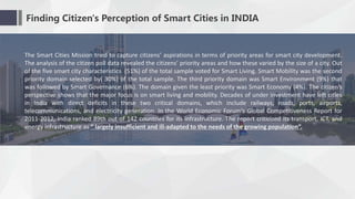 Finding Citizen's Perception of Smart Cities in INDIA
The Smart Cities Mission tried to capture citizens’ aspirations in terms of priority areas for smart city development.
The analysis of the citizen poll data revealed the citizens’ priority areas and how these varied by the size of a city. Out
of the five smart city characteristics (51%) of the total sample voted for Smart Living. Smart Mobility was the second
priority domain selected by( 30%) of the total sample. The third priority domain was Smart Environment (9%) that
was followed by Smart Governance (6%). The domain given the least priority was Smart Economy (4%). The citizen’s
perspective shows that the major focus is on smart living and mobility. Decades of under investment have left cities
in India with direct deficits in these two critical domains, which include railways, roads, ports, airports,
telecommunications, and electricity generation. In the World Economic Forum’s Global Competitiveness Report for
2011-2012, India ranked 89th out of 142 countries for its infrastructure. The report criticized its transport, ICT, and
energy infrastructure as “ largely insufficient and ill-adapted to the needs of the growing population”.
 