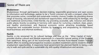 Some of Them are
Bhubanewar:
Bhubaneswar, through participatory decision-making, responsible governance and open access
to information and technology, aspires to be a Transit oriented city with a compact urban form
that promotes active, connected and sustainable mobility choices; Livable city providing diverse
range of housing, educational and recreational opportunities; while enhancing its heritage, arts
and traditional communities; Child-friendly city providing accessible, safe, inclusive and vibrant
public places; Ecocity co-existing in harmony with nature for nurturing a resilient, clean, green,
and healthy environment; and Regional economic centre attracting knowledge based
enterprises and sustainable tourism activities by leveraging and empowering its institutions,
local businesses and informal workforce.
Nashik:
Nashik, a city renowned for its cultural heritage and now as the “Wine Capital of India”
provides diverse cultural and lifestyle experiences in a beautiful natural setting of the Godavari
river waterfront. Being part of the economically vibrant Mumbai-Pune-Nashik Golden Triangle,
Nashik offers its existing and prospective investors excellent investment and its residents diverse
employment opportunities. A responsive local government has planned Nashik to being a safe
city to walk and cycle and be a sustainable city with quality infrastructure and services.
 