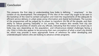 Conclusion
This presents the first step in understanding how India is defining “ smartness” in the
context of city development. The emergency of the idea of the smart city ought to be seen in
the backdrop of the need to contain corruption and meet the requirements of the adequate &
efficient service delivery in urban areas using information and digital technologies. The success
of the programmes will be judged by its power to transform the life of the people, and their
ability to reduce growing inequality in our society. The analysis also reveals how city size
influences the priorities of citizens and city officials, indicating that the notion of a smart city in
India may vary depending on the population- and infrastructure-related challenges facing a
city. Cities in India also appear to be pursuing their own conception of what a smart city should
be, which may provide a more appropriate frame of reference for other developing and
underdeveloped nations who are looking to advance similar programs.
 
