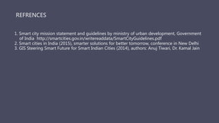 1. Smart city mission statement and guidelines by ministry of urban development, Government
of India http://smartcities.gov.in/writereaddata/SmartCityGuidelines.pdf
2. Smart cities in India (2015), smarter solutions for better tomorrow, conference in New Delhi
3. GIS Steering Smart Future for Smart Indian Cities (2014), authors: Anuj Tiwari, Dr. Kamal Jain
REFRENCES
 