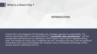 What is a Smart City ?
INTRODUCTION
A Smart City is the integration of technology into a strategic approach to sustainability. 21st
Century has brought with it a new global trend of “sustainable urban development” and this
concept adds new dimensions to urbanization which require a quick need to upgrade existing
cities. The concept of a smart city is a relatively new one. Throughout the years, with the significant
contribution from various technologies like computer science, information technology, remote
sensing, advance multimedia world etc.
 